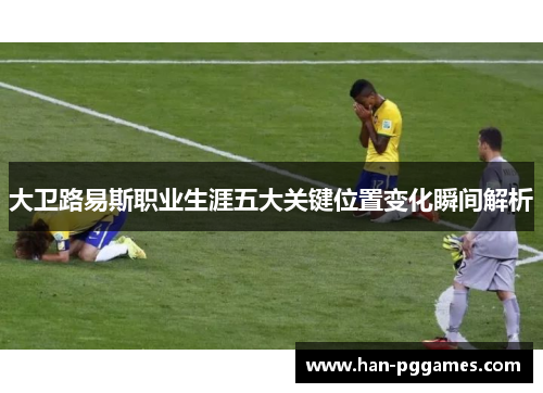 大卫路易斯职业生涯五大关键位置变化瞬间解析