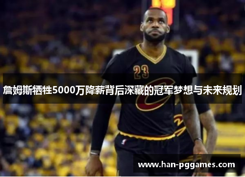 詹姆斯牺牲5000万降薪背后深藏的冠军梦想与未来规划