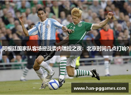 阿根廷国家队客场迎战委内瑞拉之夜：北京时间几点打响？