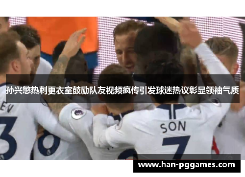 孙兴慜热刺更衣室鼓励队友视频疯传引发球迷热议彰显领袖气质