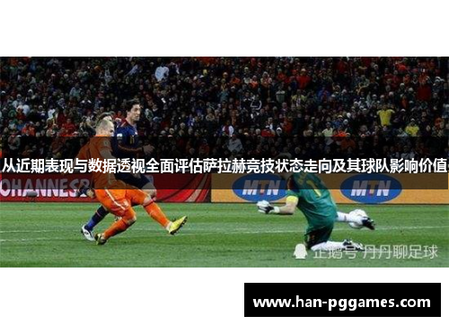 从近期表现与数据透视全面评估萨拉赫竞技状态走向及其球队影响价值